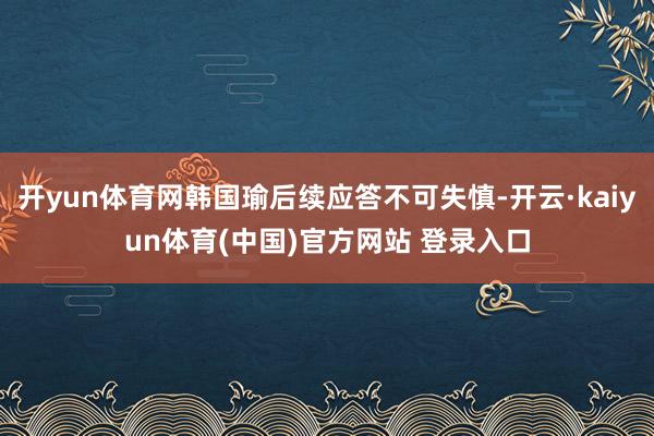 开yun体育网韩国瑜后续应答不可失慎-开云·kaiyun体育(中国)官方网站 登录入口