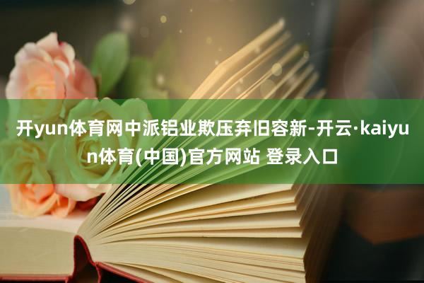 开yun体育网中派铝业欺压弃旧容新-开云·kaiyun体育(中国)官方网站 登录入口