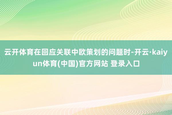 云开体育在回应关联中欧策划的问题时-开云·kaiyun体育(中国)官方网站 登录入口