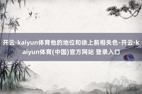 开云·kaiyun体育他的地位和徐上前相失色-开云·kaiyun体育(中国)官方网站 登录入口