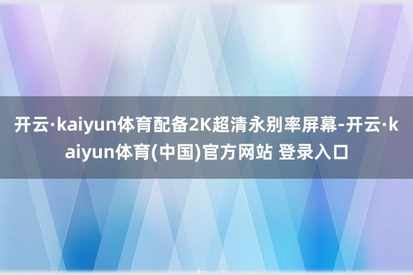 开云·kaiyun体育配备2K超清永别率屏幕-开云·kaiyun体育(中国)官方网站 登录入口