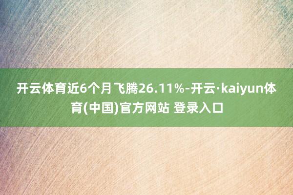 开云体育近6个月飞腾26.11%-开云·kaiyun体育(中国)官方网站 登录入口